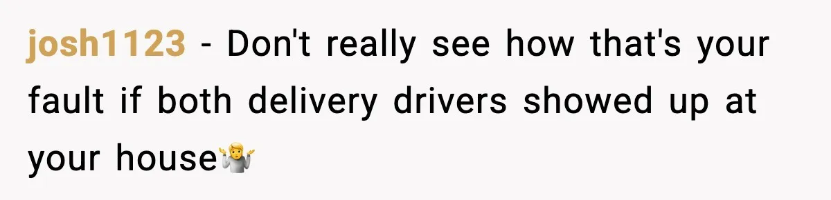 josh1123 − Don't really see how that's your fault if both delivery drivers showed up at your house🤷