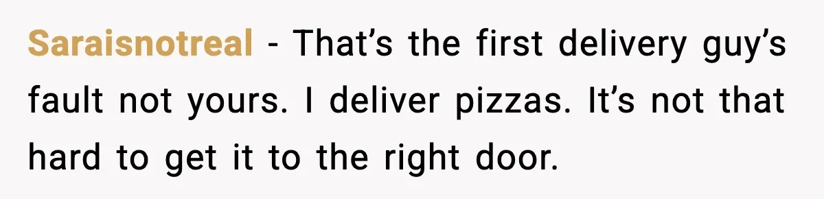 Saraisnotreal − That’s the first delivery guy’s fault not yours. I deliver pizzas. It’s not that hard to get it to the right door.