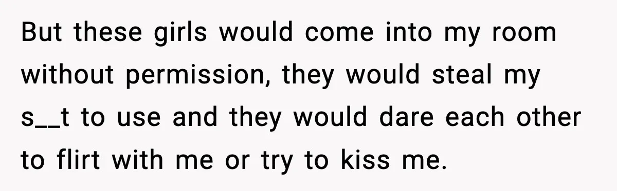 But these girls would come into my room without permission, they would steal my s__t to use and they would dare each other to flirt with me or try to...