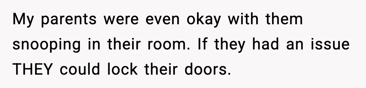 My parents were even okay with them snooping in their room. If they had an issue THEY could lock their doors.