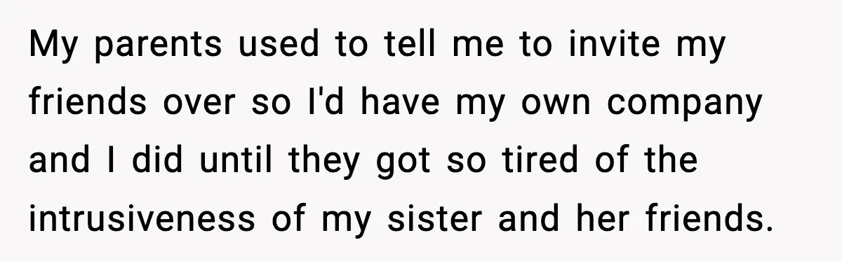 My parents used to tell me to invite my friends over so I'd have my own company and I did until they got so tired of the intrusiveness of my...