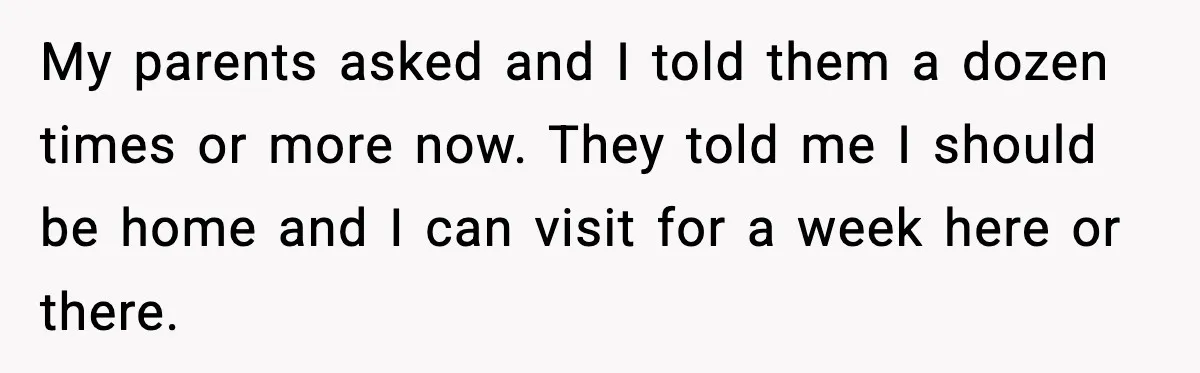 My parents asked and I told them a dozen times or more now. They told me I should be home and I can visit for a week here or there.