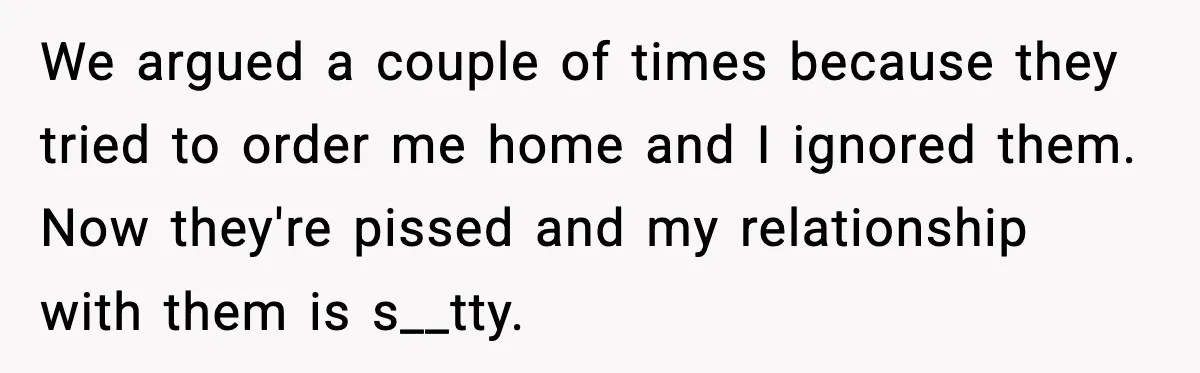 We argued a couple of times because they tried to order me home and I ignored them. Now they're pissed and my relationship with them is s__tty.