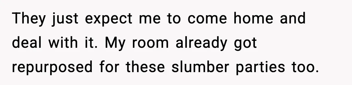 They just expect me to come home and deal with it. My room already got repurposed for these slumber parties too.