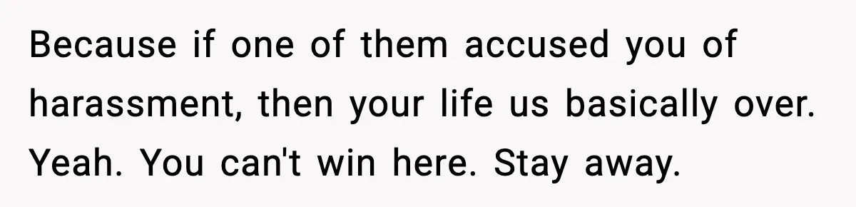 Because if one of them accused you of harassment, then your life us basically over. Yeah. You can't win here. Stay away.
