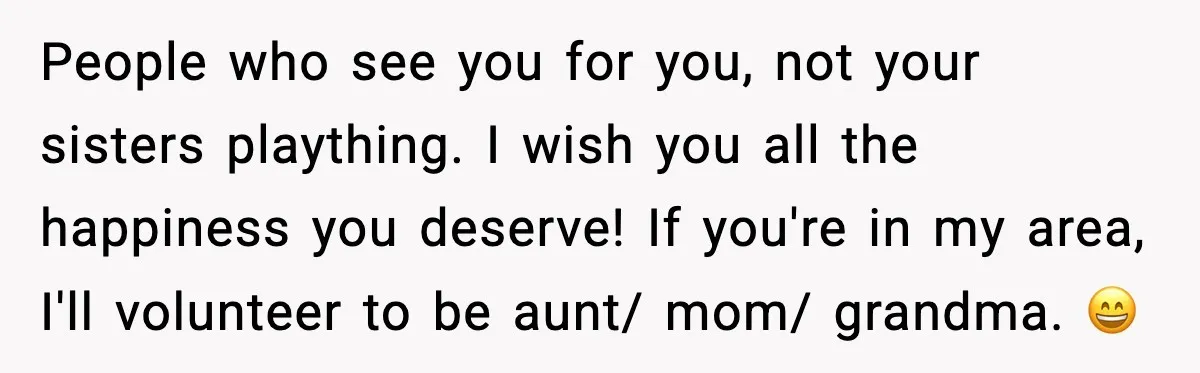 People who see you for you, not your sisters plaything. I wish you all the happiness you deserve! If you're in my area, I'll volunteer to be aunt/ mom/ grandma....