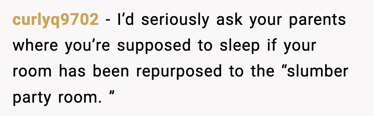 curlyq9702 − I’d seriously ask your parents where you’re supposed to sleep if your room has been repurposed to the “slumber party room. ”