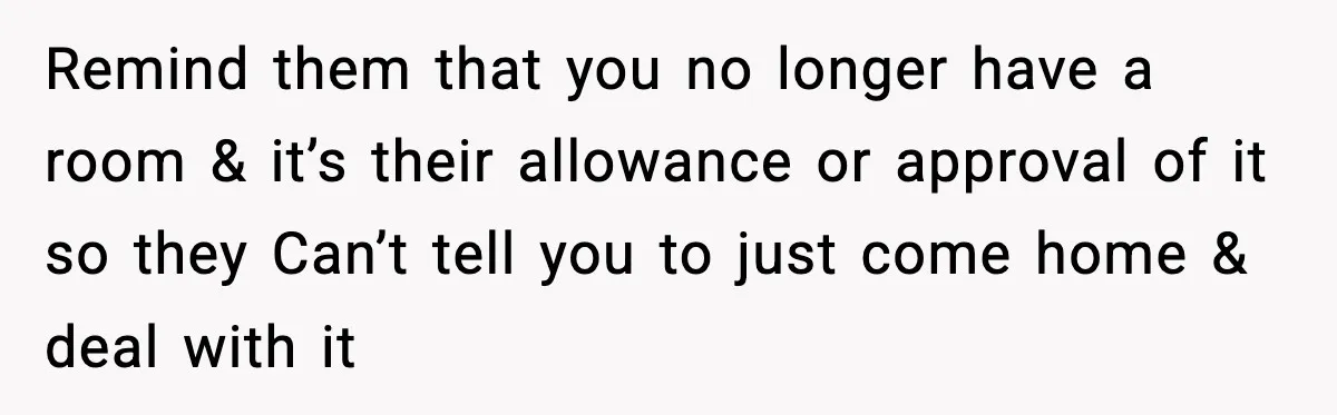 Remind them that you no longer have a room & it’s their allowance or approval of it so they Can’t tell you to just come home & deal with it