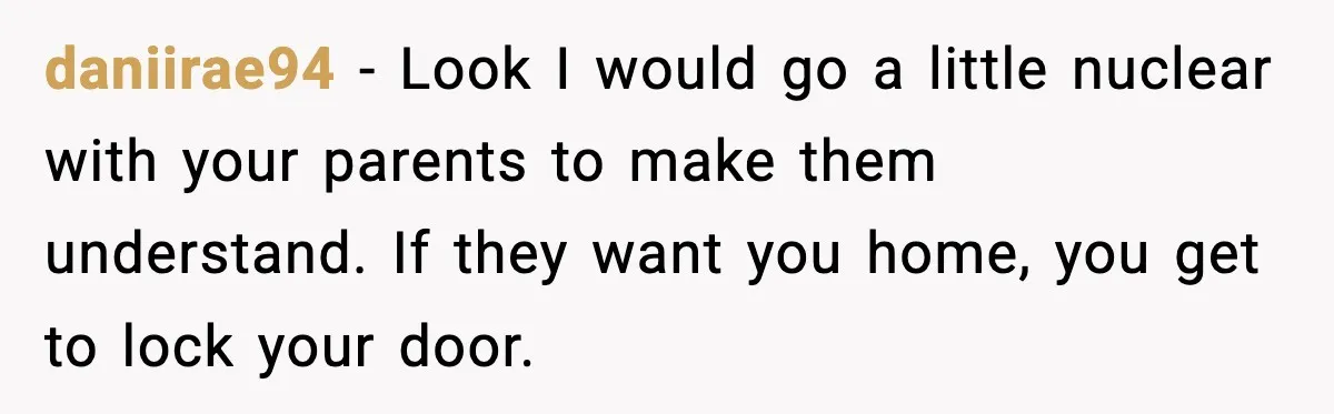 daniirae94 − Look I would go a little nuclear with your parents to make them understand. If they want you home, you get to lock your door.