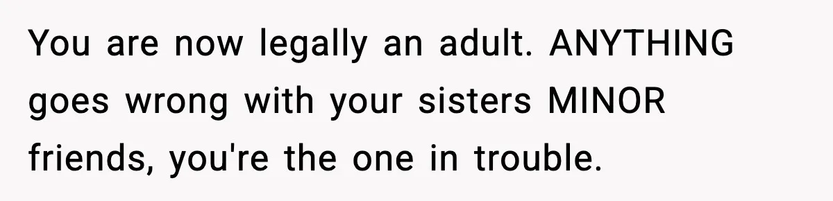 You are now legally an adult. ANYTHING goes wrong with your sisters MINOR friends, you're the one in trouble.
