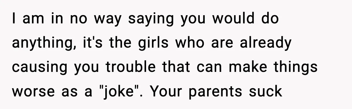 I am in no way saying you would do anything, it's the girls who are already causing you trouble that can make things worse as a "joke". Your parents suck