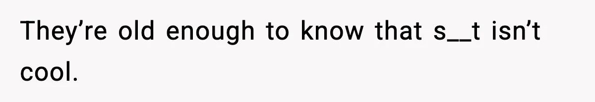 They’re old enough to know that s__t isn’t cool.