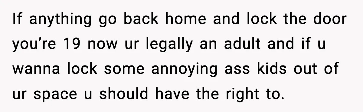 If anything go back home and lock the door you’re 19 now ur legally an adult and if u wanna lock some annoying ass kids out of ur space u...