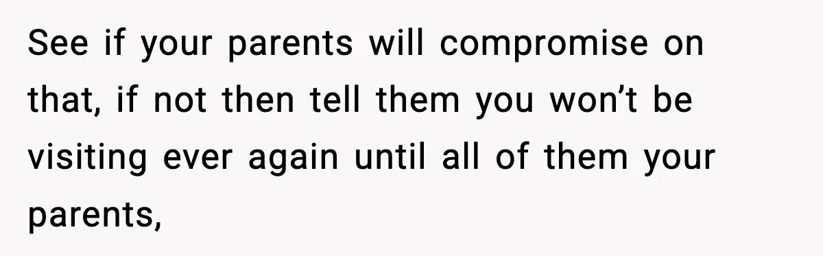 See if your parents will compromise on that, if not then tell them you won’t be visiting ever again until all of them your parents,