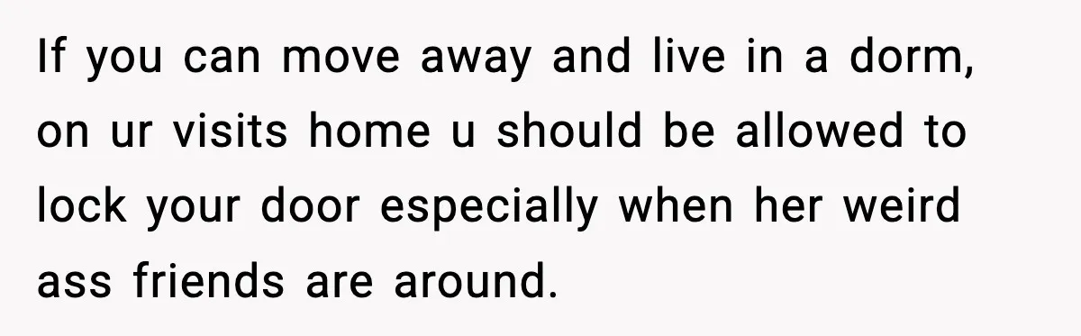 If you can move away and live in a dorm, on ur visits home u should be allowed to lock your door especially when her weird ass friends are around.