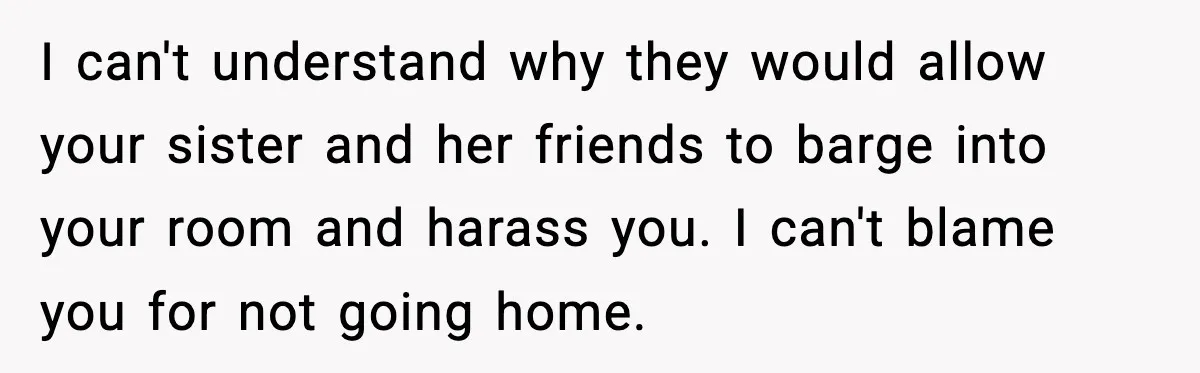 I can't understand why they would allow your sister and her friends to barge into your room and harass you. I can't blame you for not going home.