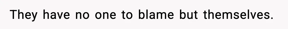 They have no one to blame but themselves.