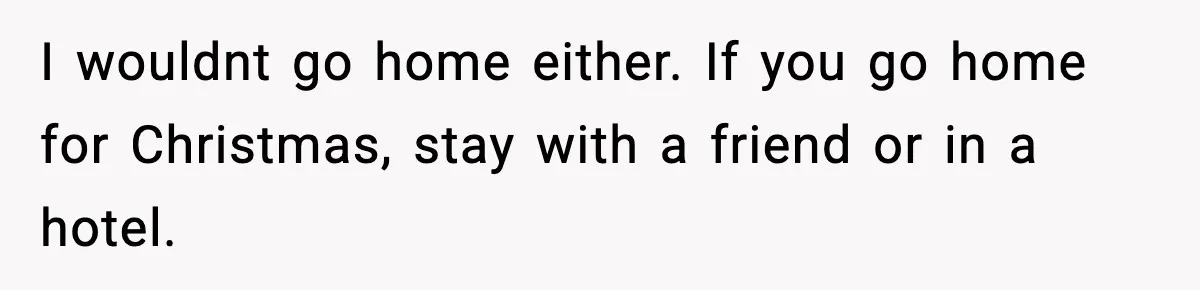 I wouldnt go home either. If you go home for Christmas, stay with a friend or in a hotel.