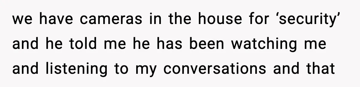 we have cameras in the house for ‘security’ and he told me he has been watching me and listening to my conversations and that