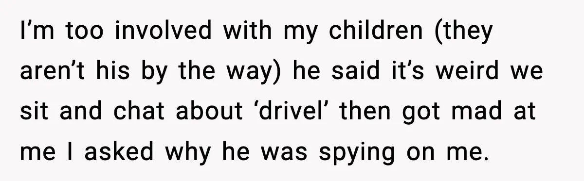 I’m too involved with my children (they aren’t his by the way) he said it’s weird we sit and chat about ‘drivel’ then got mad at me I asked why...