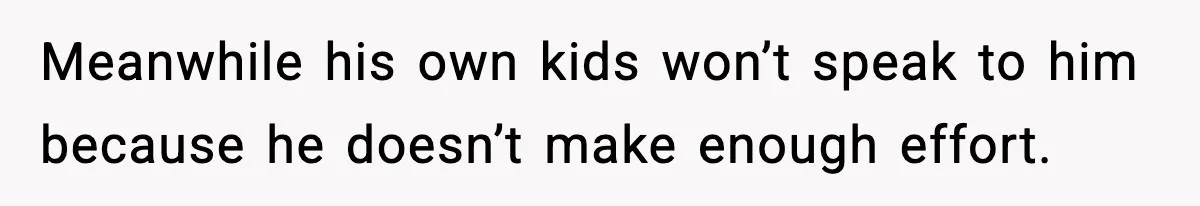 Meanwhile his own kids won’t speak to him because he doesn’t make enough effort.
