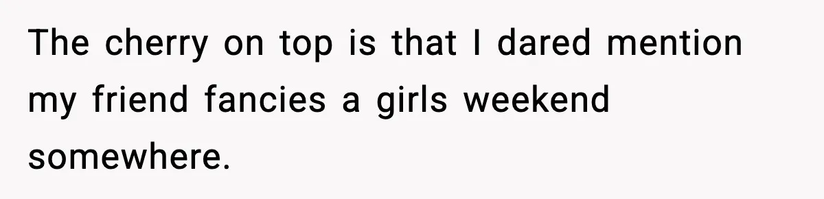 The cherry on top is that I dared mention my friend fancies a girls weekend somewhere.
