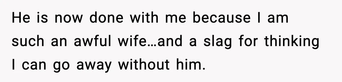 He is now done with me because I am such an awful wife…and a slag for thinking I can go away without him.