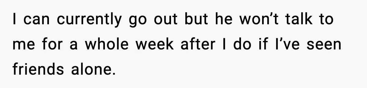 I can currently go out but he won’t talk to me for a whole week after I do if I’ve seen friends alone.