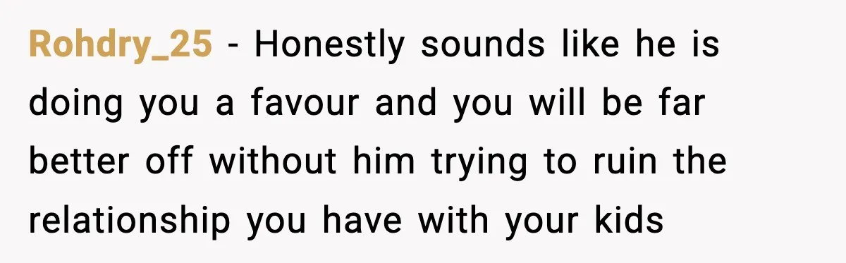Rohdry_25 − Honestly sounds like he is doing you a favour and you will be far better off without him trying to ruin the relationship you have with your kids