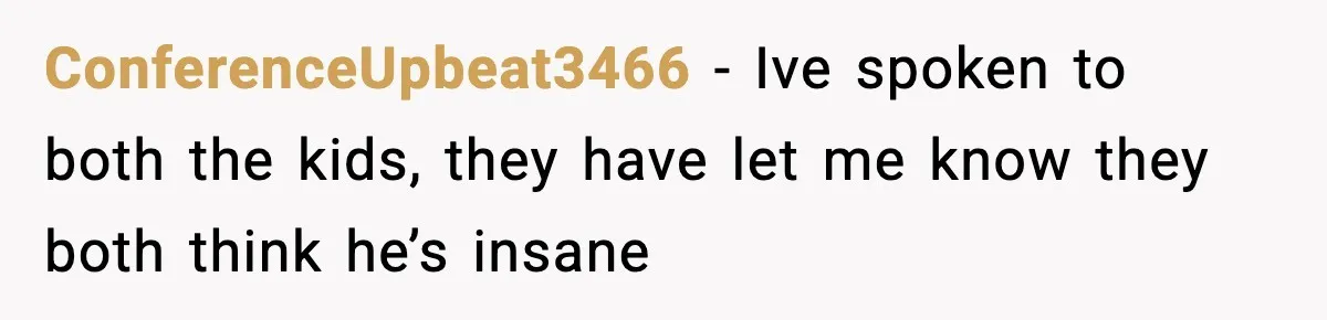 ConferenceUpbeat3466 − Ive spoken to both the kids, they have let me know they both think he’s insane