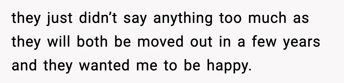 they just didn’t say anything too much as they will both be moved out in a few years and they wanted me to be happy.