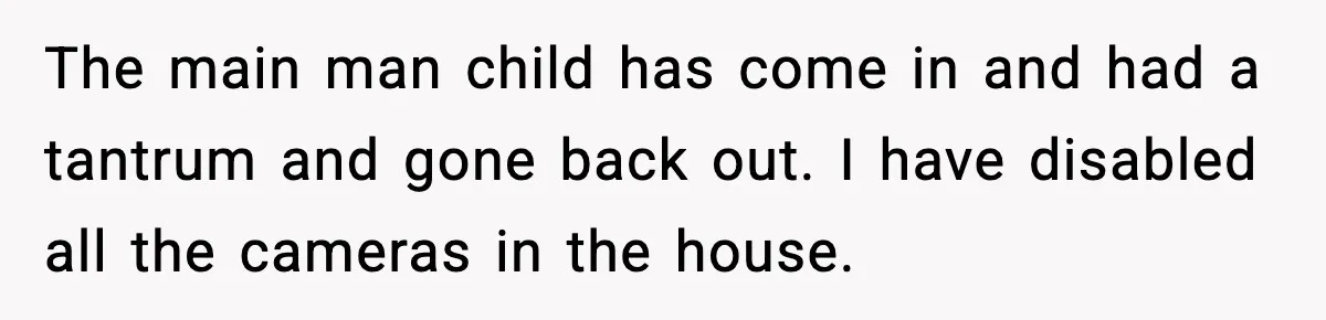 The main man child has come in and had a tantrum and gone back out. I have disabled all the cameras in the house.