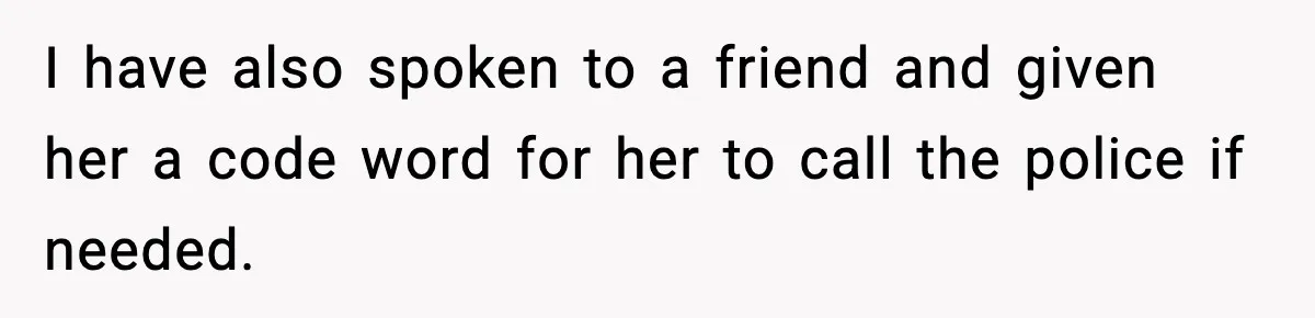 I have also spoken to a friend and given her a code word for her to call the police if needed.