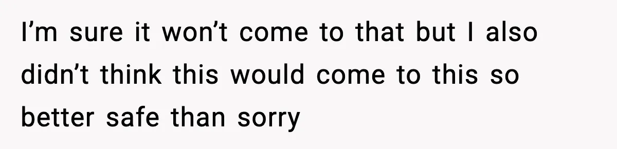 I’m sure it won’t come to that but I also didn’t think this would come to this so better safe than sorry