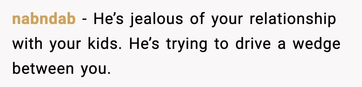 nabndab − He’s jealous of your relationship with your kids. He’s trying to drive a wedge between you.