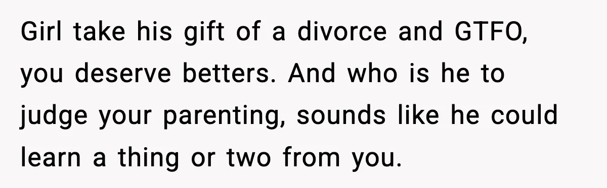 Girl take his gift of a divorce and GTFO, you deserve betters. And who is he to judge your parenting, sounds like he could learn a thing or two from...