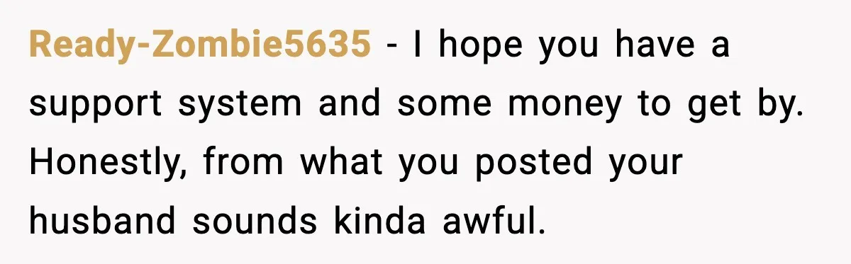 Ready-Zombie5635 − I hope you have a support system and some money to get by. Honestly, from what you posted your husband sounds kinda awful.