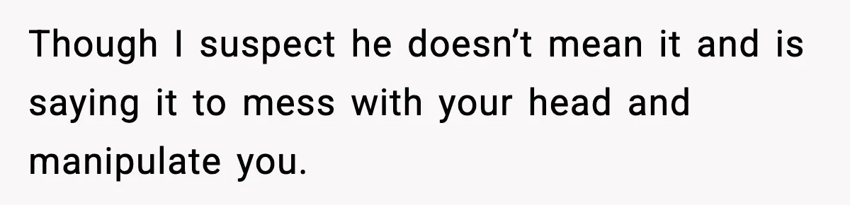 Though I suspect he doesn’t mean it and is saying it to mess with your head and manipulate you.