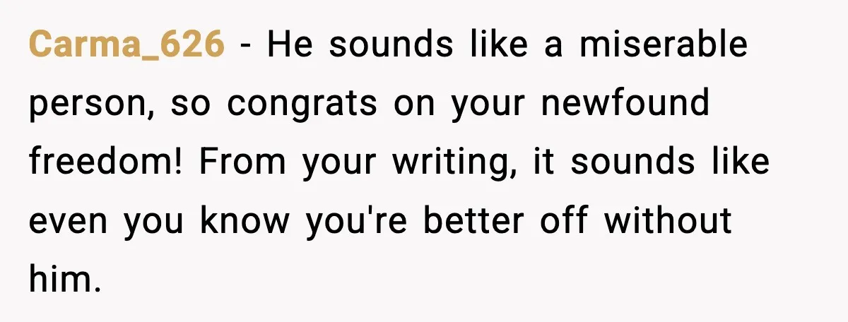 Carma_626 − He sounds like a miserable person, so congrats on your newfound freedom! From your writing, it sounds like even you know you're better off without him.