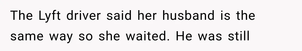 The Lyft driver said her husband is the same way so she waited. He was still
