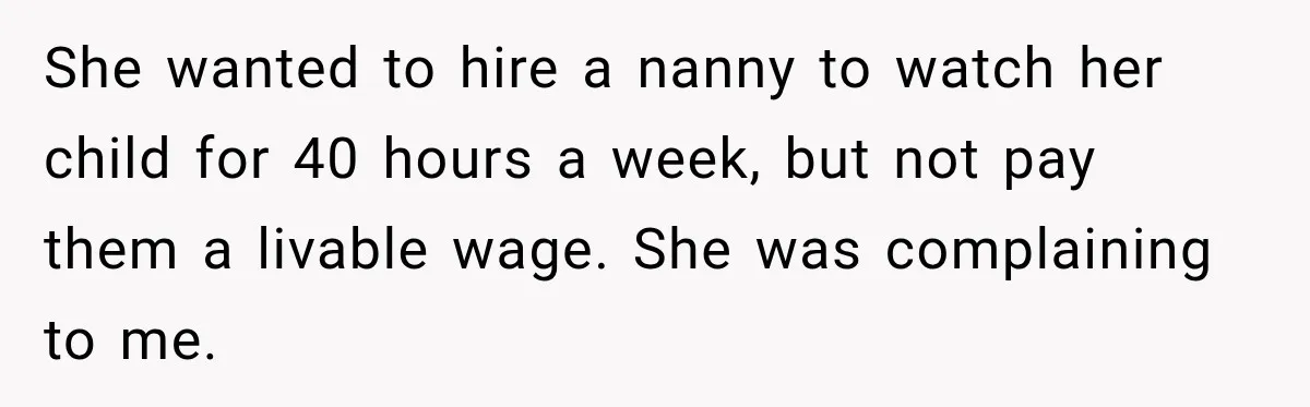She wanted to hire a nanny to watch her child for 40 hours a week, but not pay them a livable wage. She was complaining to me.