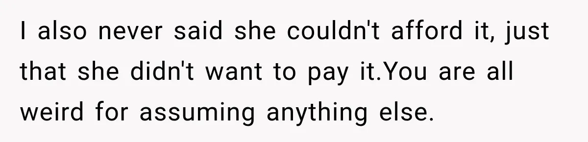 I also never said she couldn't afford it, just that she didn't want to pay it.You are all weird for assuming anything else.