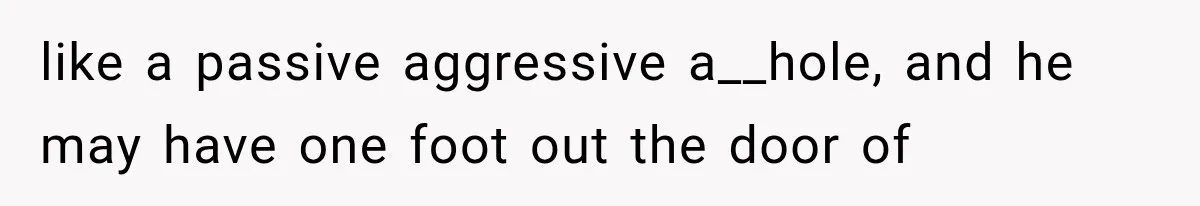 like a passive aggressive a__hole, and he may have one foot out the door of