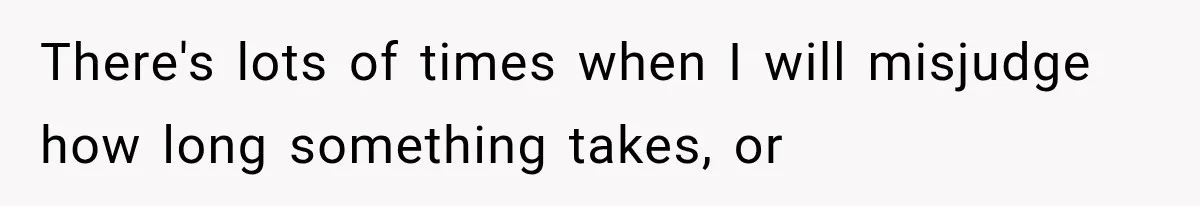 There's lots of times when I will misjudge how long something takes, or