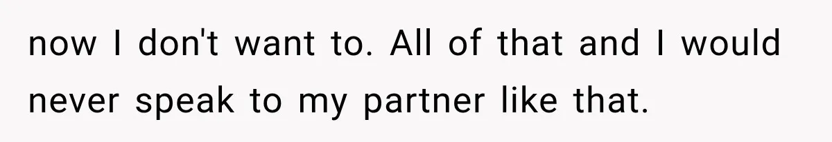now I don't want to. All of that and I would never speak to my partner like that.