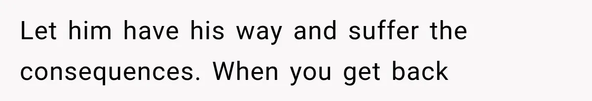 Let him have his way and suffer the consequences. When you get back