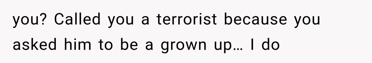 you? Called you a terrorist because you asked him to be a grown up… I do