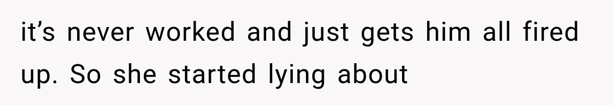 it’s never worked and just gets him all fired up. So she started lying about