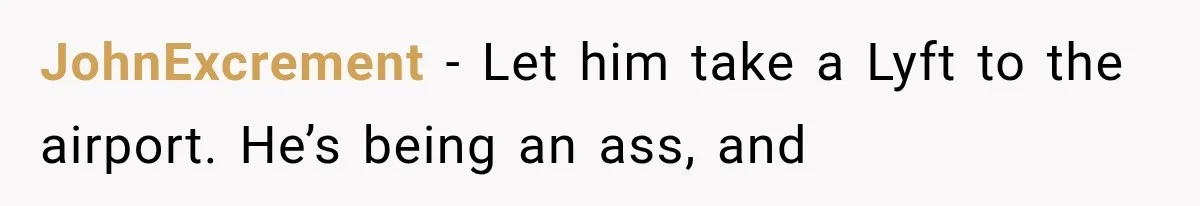 JohnExcrement − Let him take a Lyft to the airport. He’s being an ass, and