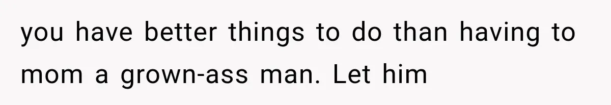 you have better things to do than having to mom a grown-ass man. Let him